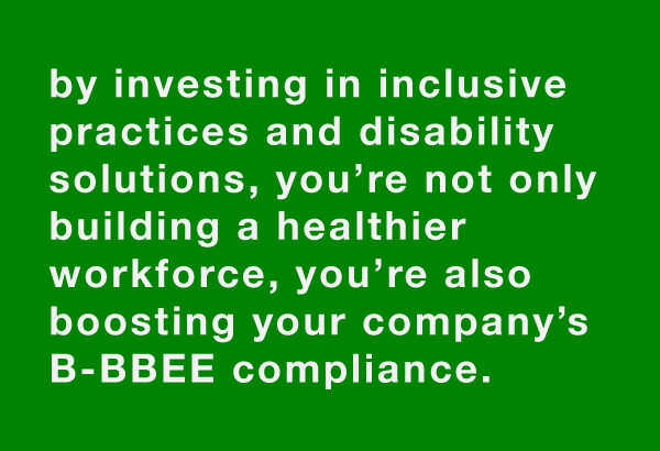 text-block by investing in inclusive practices and disability solutions, you’re not only building a healthier workforce, you’re also boosting your company’s B-BBEE compliance.